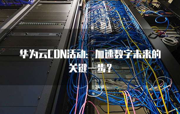 华为云CDN活动:加速数字未来的关键一步?