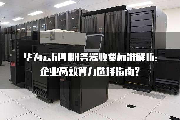 华为云GPU服务器收费标准解析：企业高效算力选择指南？