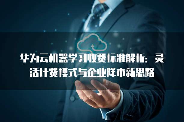 华为云机器学习收费标准解析:灵活计费模式与企业降本新思路