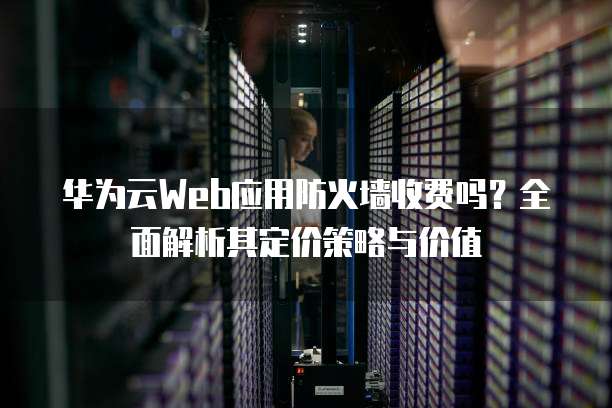 华为云Web应用防火墙收费吗?全面解析其定价策略与价值