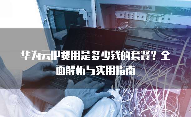华为云IP费用是多少钱的套餐?全面解析与实用指南