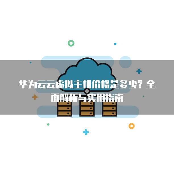 华为云云虚拟主机价格是多少?全面解析与实用指南