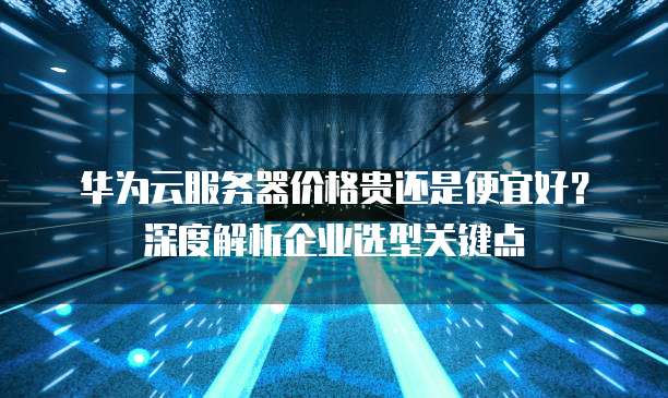 华为云服务器价格贵还是便宜好?深度解析企业选型关键点