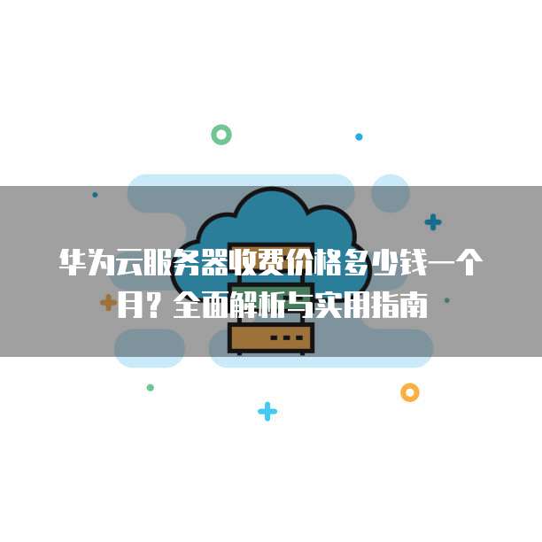 华为云服务器收费价格多少钱一个月?全面解析与实用指南