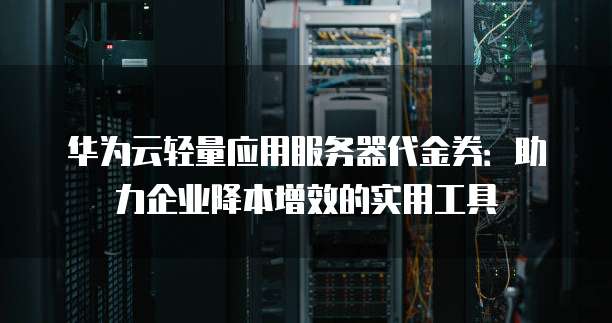 华为云轻量应用服务器代金券:助力企业降本增效的实用工具