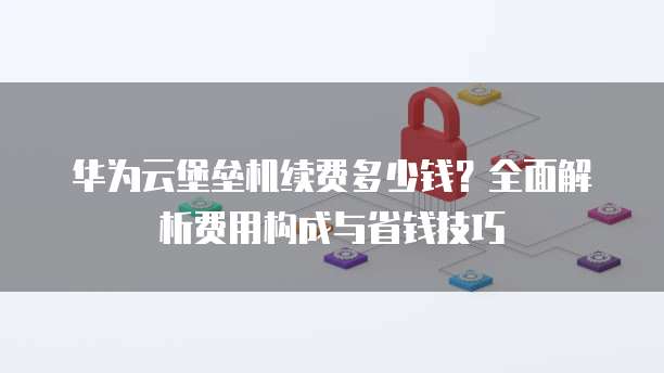 华为云堡垒机续费多少钱?全面解析费用构成与省钱技巧