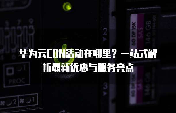华为云CDN活动在哪里?一站式解析最新优惠与服务亮点
