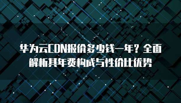 华为云CDN报价多少钱一年?全面解析其年费构成与性价比优势
