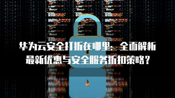 华为云安全打折在哪里:全面解析最新优惠与安全服务折扣策略?