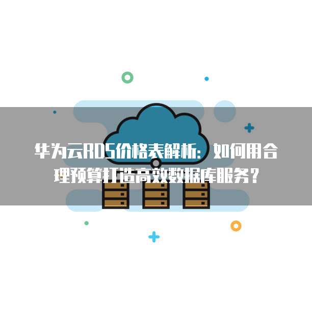 华为云RDS价格表解析:如何用合理预算打造高效数据库服务?