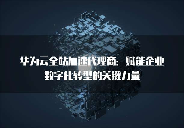 华为云全站加速代理商:赋能企业数字化转型的关键力量