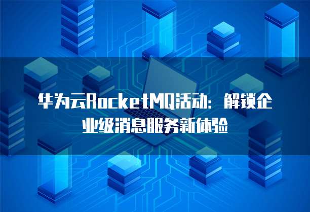 华为云RocketMQ活动:解锁企业级消息服务新体验