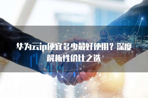 华为云ip便宜多少最好使用?深度解析性价比之选