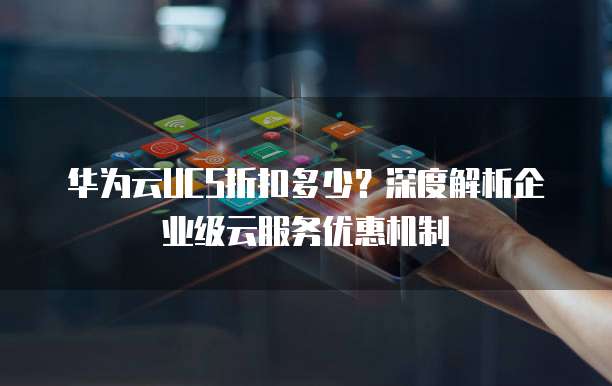 华为云UCS折扣多少?深度解析企业级云服务优惠机制
