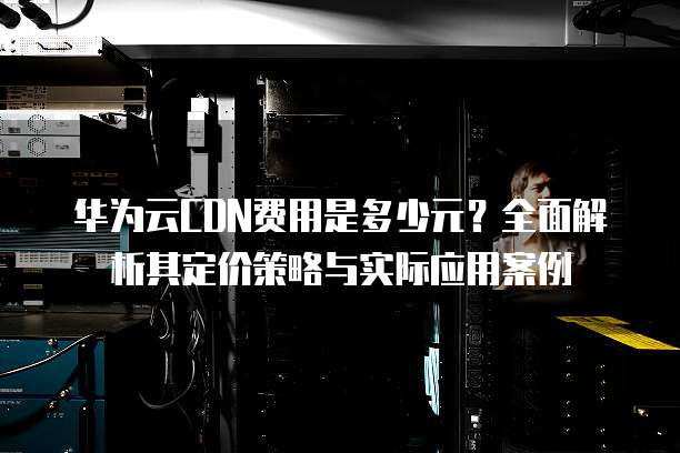 华为云CDN费用是多少元？全面解析其定价策略与实际应用案例