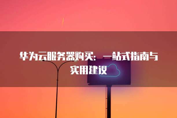 华为云服务器购买:一站式指南与实用建议