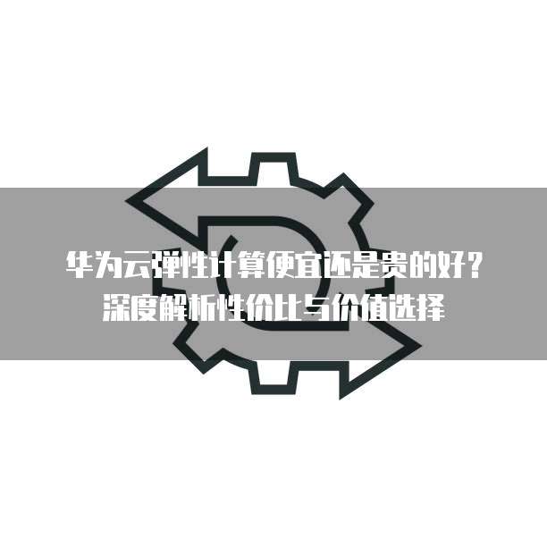 华为云弹性计算便宜还是贵的好?深度解析性价比与价值选择