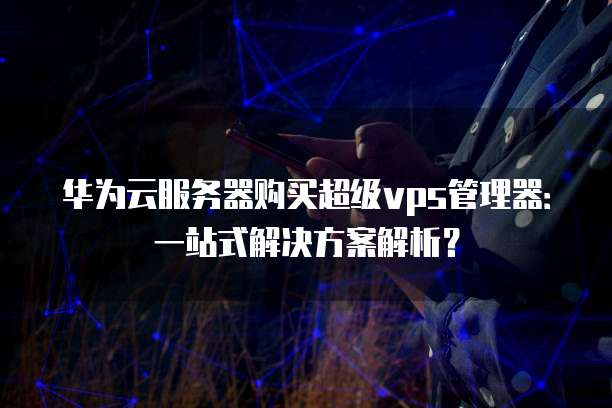 华为云服务器购买超级vps管理器:一站式解决方案解析?