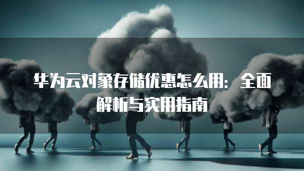 华为云对象存储优惠怎么用:全面解析与实用指南