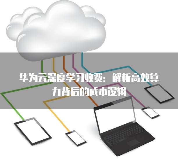 华为云深度学习收费:解析高效算力背后的成本逻辑