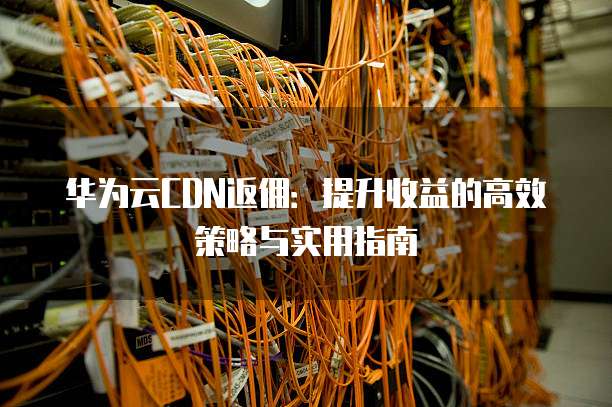 华为云CDN返佣：提升收益的高效策略与实用指南