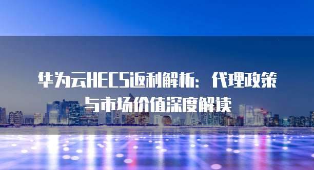 华为云HECS返利解析:代理政策与市场价值深度解读