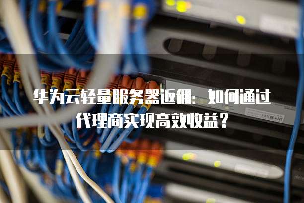 华为云轻量服务器返佣:如何通过代理商实现高效收益?