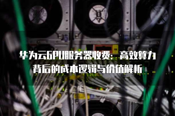 华为云GPU服务器收费:高效算力背后的成本逻辑与价值解析