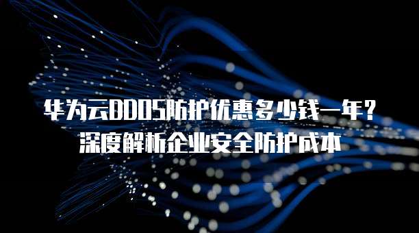 华为云DDOS防护优惠多少钱一年?深度解析企业安全防护成本