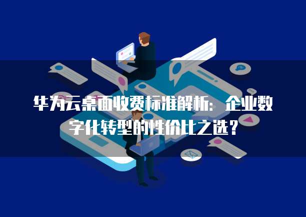 华为云桌面收费标准解析:企业数字化转型的性价比之选?