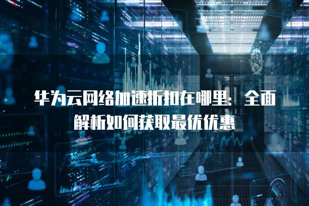 华为云网络加速折扣在哪里:全面解析如何获取最优优惠