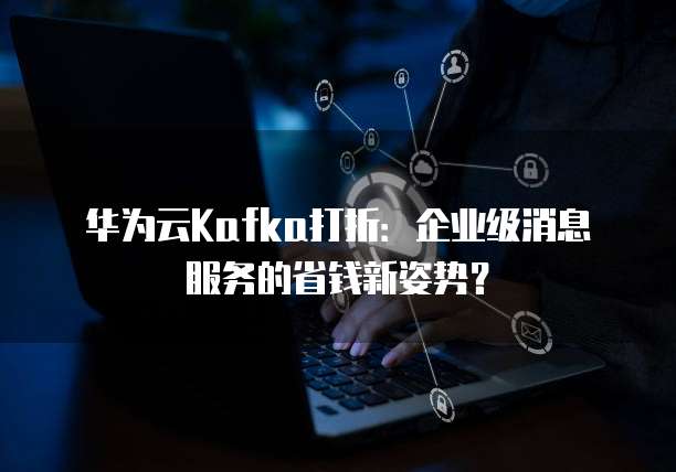 华为云Kafka打折:企业级消息服务的省钱新姿势?