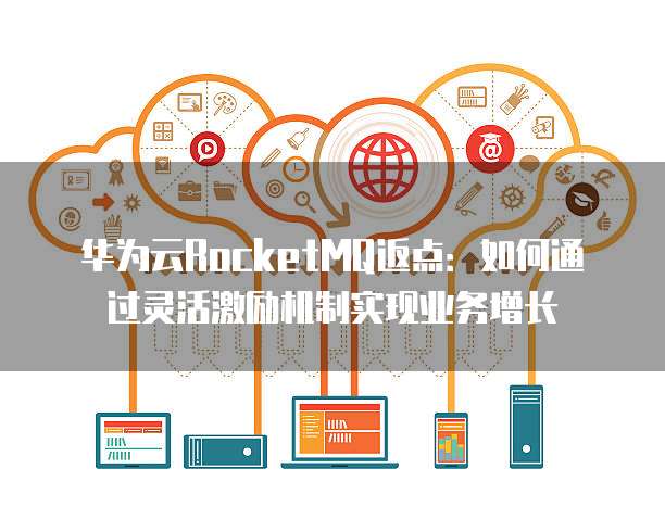 华为云RocketMQ返点：如何通过灵活激励机制实现业务增长