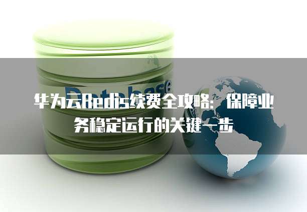 华为云Redis续费全攻略:保障业务稳定运行的关键一步