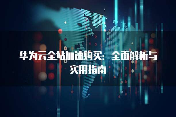 华为云全站加速购买:全面解析与实用指南