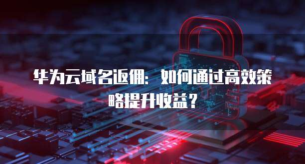 华为云域名返佣:如何通过高效策略提升收益?