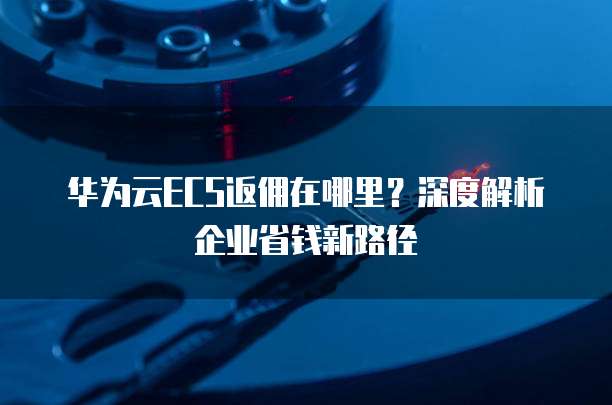华为云ECS返佣在哪里?深度解析企业省钱新路径