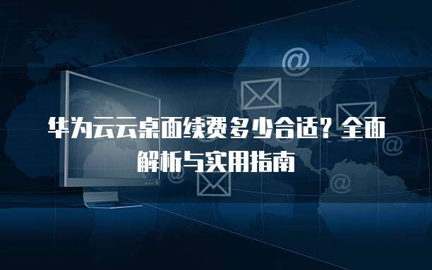 华为云云桌面续费多少合适?全面解析与实用指南