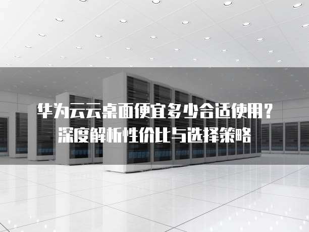 华为云云桌面便宜多少合适使用?深度解析性价比与选择策略