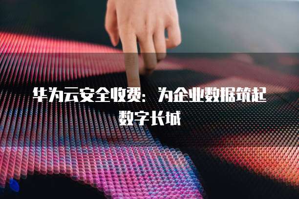 华为云安全收费：为企业数据筑起数字长城