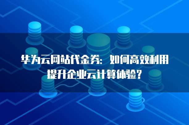 华为云网站代金券：如何高效利用提升企业云计算体验？