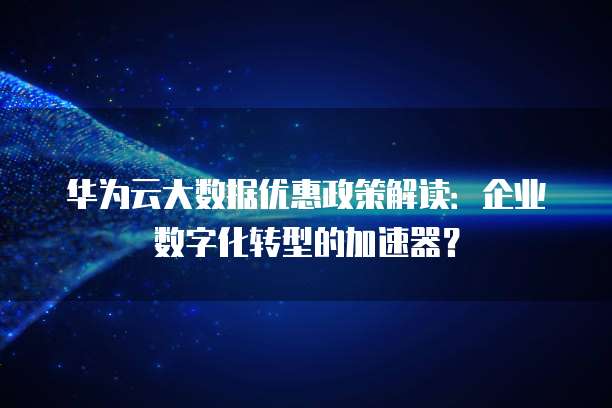 华为云大数据优惠政策解读:企业数字化转型的加速器?