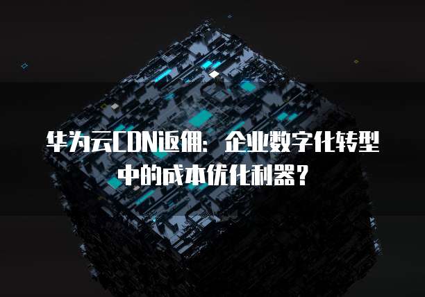 华为云CDN返佣:企业数字化转型中的成本优化利器?
