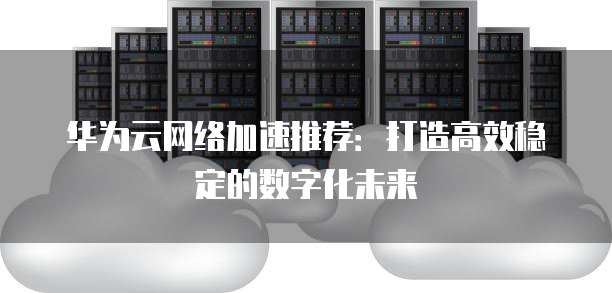 华为云网络加速推荐:打造高效稳定的数字化未来