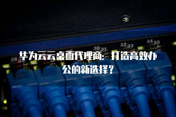 华为云云桌面代理商：打造高效办公的新选择？