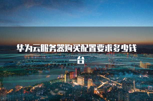 华为云服务器购买配置要求多少钱一台