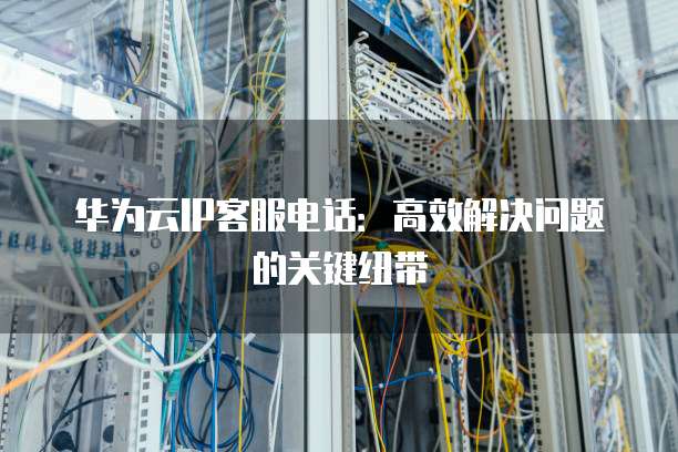 华为云IP客服电话:高效解决问题的关键纽带