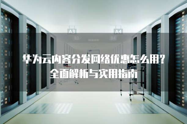 华为云内容分发网络优惠怎么用?全面解析与实用指南