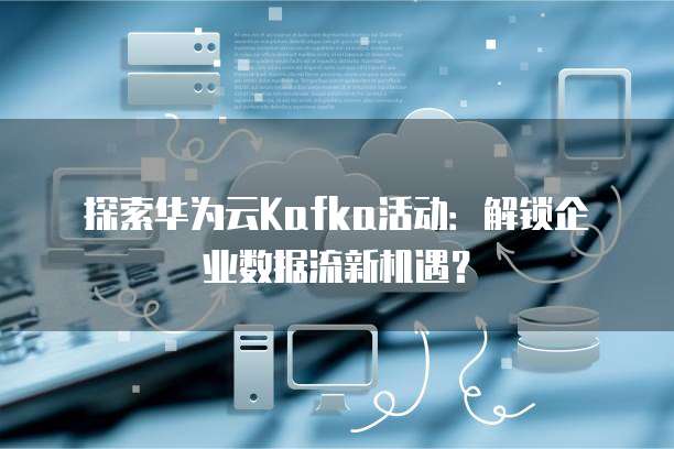 探索华为云Kafka活动：解锁企业数据流新机遇？