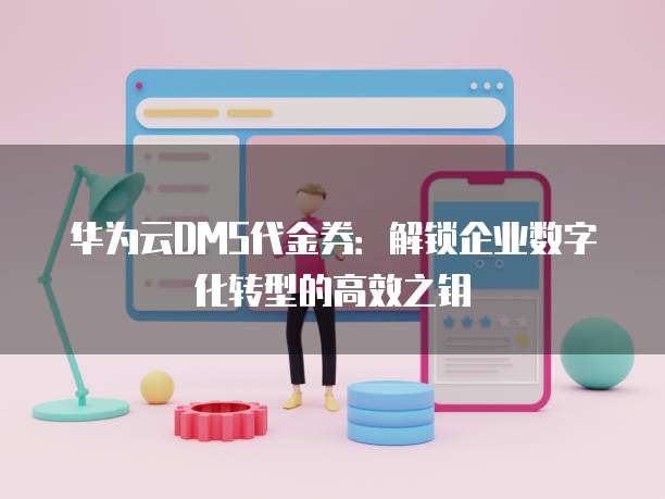 华为云DMS代金券：解锁企业数字化转型的高效之钥